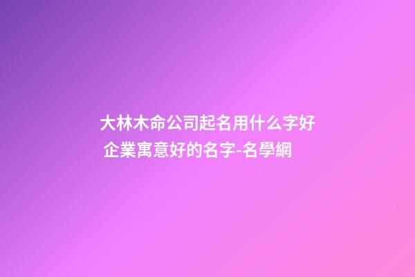 大林木命公司起名用什么字好 企業寓意好的名字-名學網-第1張-公司起名-玄機派